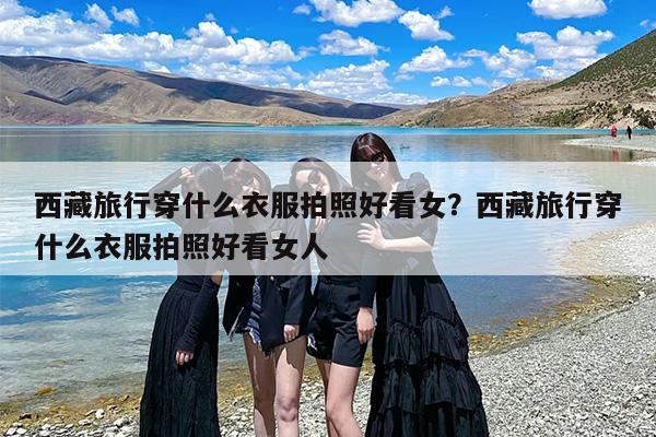 西藏旅行穿什么衣服拍照好看女？西藏旅行穿什么衣服拍照好看女人