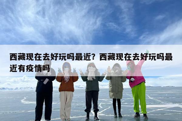 西藏现在去好玩吗最近?西藏现在去好玩吗最近有疫情吗 西藏现在去好玩吗最近?西藏现在去好玩吗最近有疫情吗