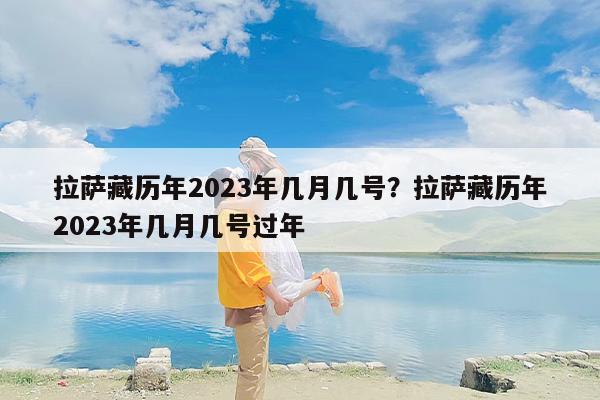 拉萨藏历年2023年几月几号？拉萨藏历年2023年几月几号过年