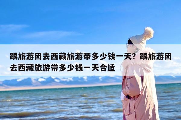 跟旅游团去西藏旅游带多少钱一天？跟旅游团去西藏旅游带多少钱一天合适
