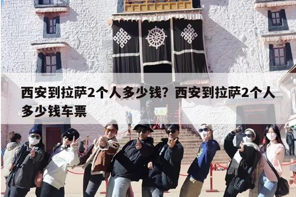 西安到拉萨2个人多少钱？西安到拉萨2个人多少钱车票