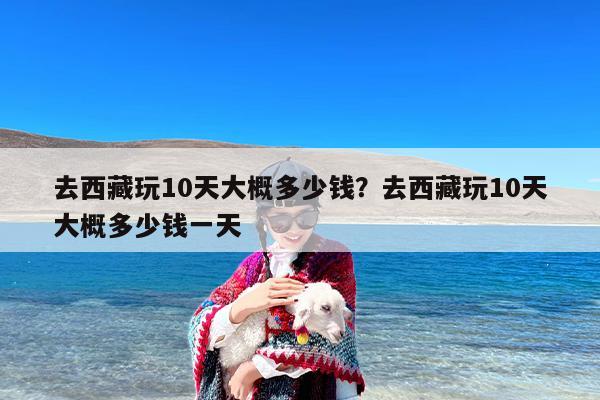 去西藏玩10天大概多少钱？去西藏玩10天大概多少钱一天