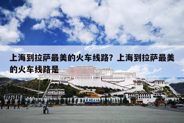 上海到拉萨最美的火车线路？上海到拉萨最美的火车线路是