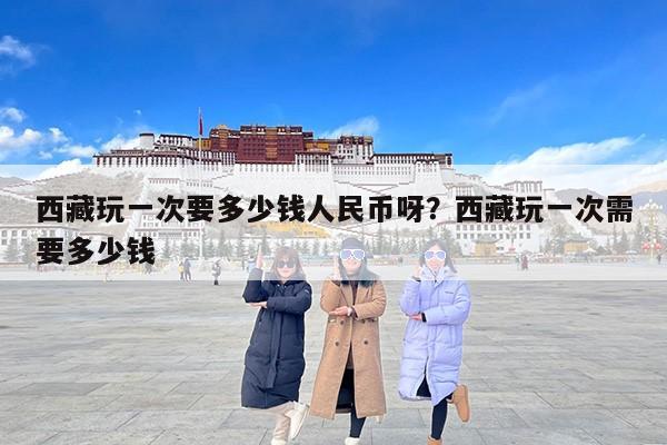 西藏玩一次要多少钱人民币呀？西藏玩一次需要多少钱