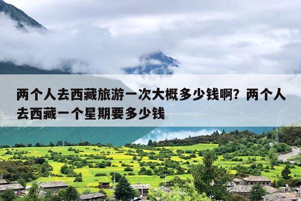两个人去西藏旅游一次大概多少钱啊？两个人去西藏一个星期要多少钱