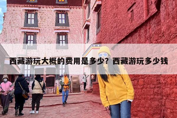 西藏游玩大概的费用是多少？西藏游玩多少钱