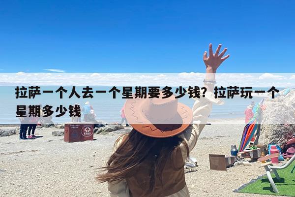 拉萨一个人去一个星期要多少钱？拉萨玩一个星期多少钱
