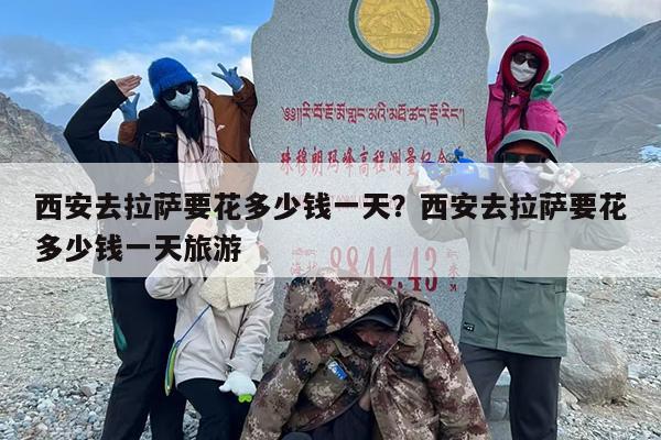 西安去拉萨要花多少钱一天？西安去拉萨要花多少钱一天旅游