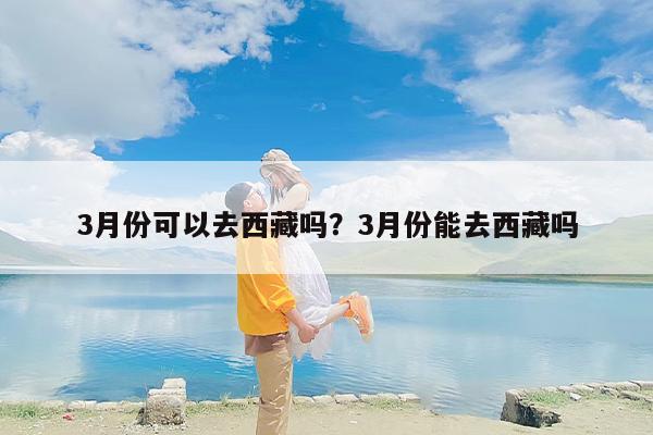 3月份可以去西藏吗？3月份能去西藏吗