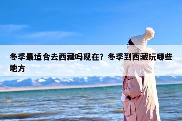 冬季最适合去西藏吗现在？冬季到西藏玩哪些地方