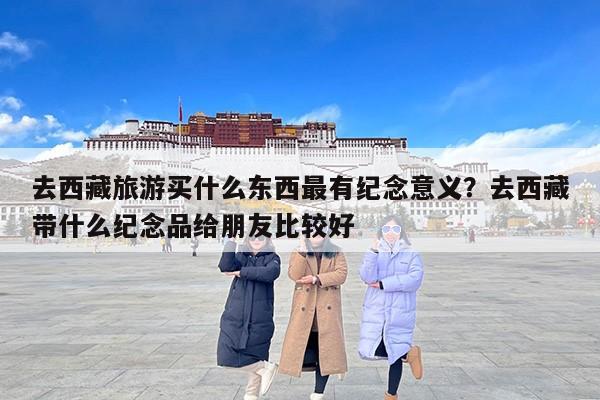 去西藏旅游买什么东西最有纪念意义？去西藏带什么纪念品给朋友比较好