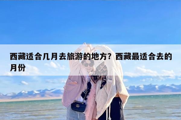 西藏适合几月去旅游的地方？西藏最适合去的月份