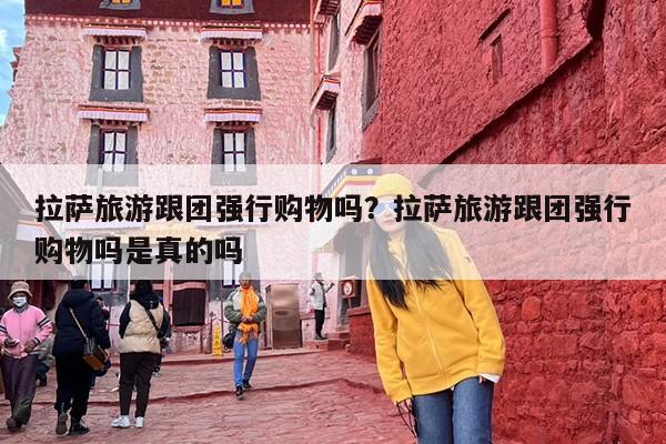 拉萨旅游跟团强行购物吗？拉萨旅游跟团强行购物吗是真的吗