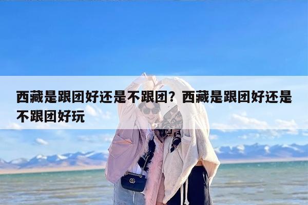 西藏是跟团好还是不跟团？西藏是跟团好还是不跟团好玩