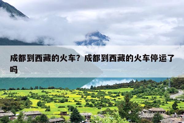 成都到西藏的火车？成都到西藏的火车停运了吗