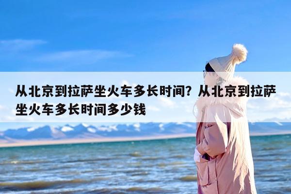 从北京到拉萨坐火车多长时间？从北京到拉萨坐火车多长时间多少钱