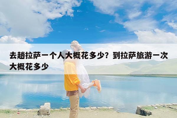 去趟拉萨一个人大概花多少？到拉萨旅游一次大概花多少