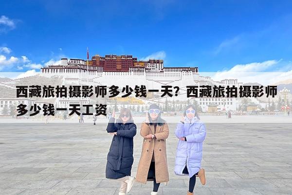 西藏旅拍摄影师多少钱一天？西藏旅拍摄影师多少钱一天工资