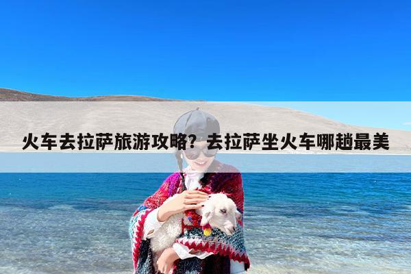 火车去拉萨旅游攻略？去拉萨坐火车哪趟最美