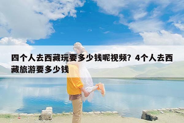 四个人去西藏玩要多少钱呢视频？4个人去西藏旅游要多少钱