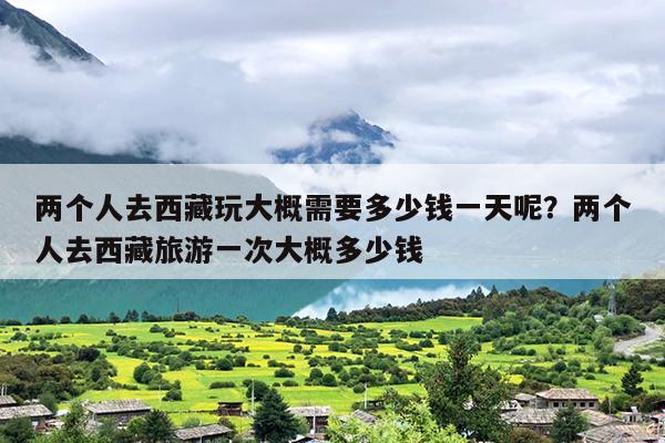 两个人去西藏玩大概需要多少钱一天呢？两个人去西藏旅游一次大概多少钱