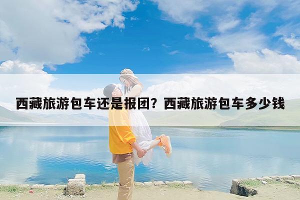 西藏旅游包车还是报团?西藏旅游包车多少钱 西藏旅游包车还是报团?西藏旅游包车多少钱