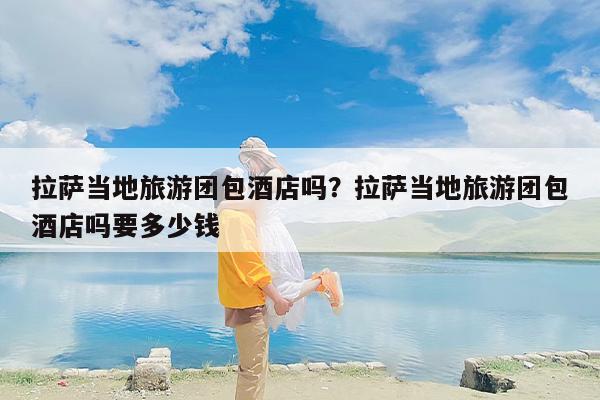 拉萨当地旅游团包酒店吗？拉萨当地旅游团包酒店吗要多少钱