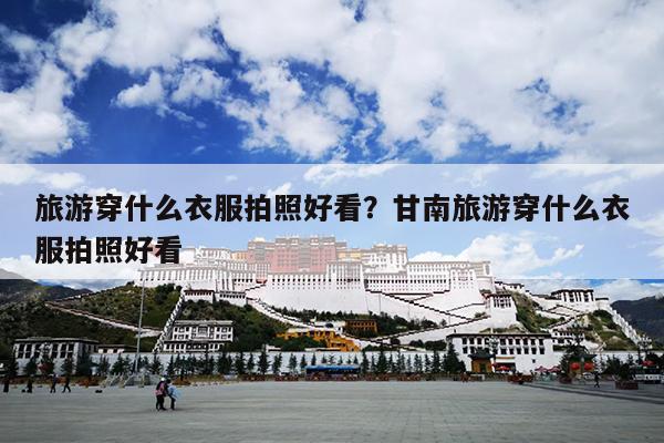 旅游穿什么衣服拍照好看？甘南旅游穿什么衣服拍照好看