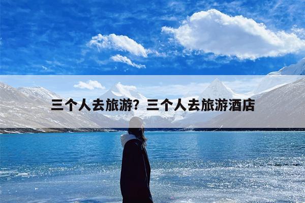 三个人去旅游？三个人去旅游酒店