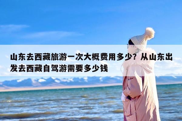 山东去西藏旅游一次大概费用多少？从山东出发去西藏自驾游需要多少钱