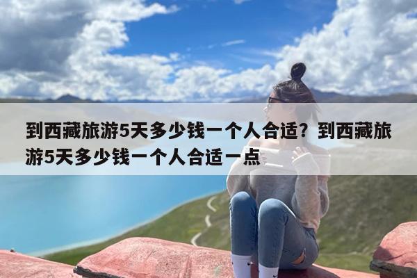 到西藏旅游5天多少钱一个人合适？到西藏旅游5天多少钱一个人合适一点