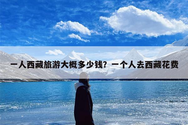 一人西藏旅游大概多少钱？一个人去西藏花费