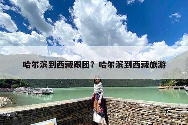 哈尔滨到西藏跟团？哈尔滨到西藏旅游