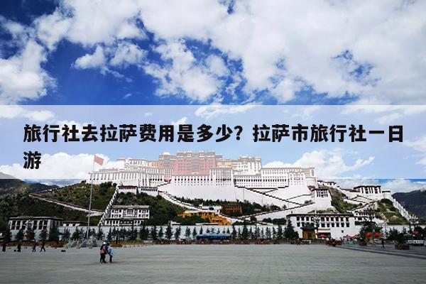 旅行社去拉萨费用是多少？拉萨市旅行社一日游