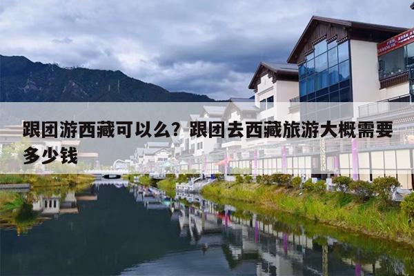 跟团游西藏可以么？跟团去西藏旅游大概需要多少钱