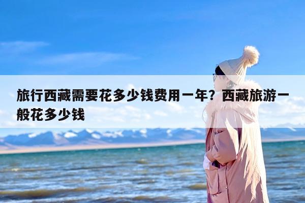 旅行西藏需要花多少钱费用一年？西藏旅游一般花多少钱