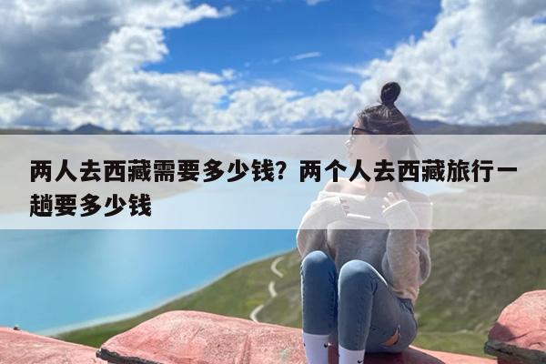 两人去西藏需要多少钱？两个人去西藏旅行一趟要多少钱