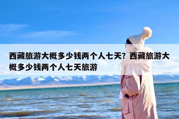 西藏旅游大概多少钱两个人七天？西藏旅游大概多少钱两个人七天旅游