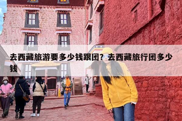 去西藏旅游要多少钱跟团？去西藏旅行团多少钱