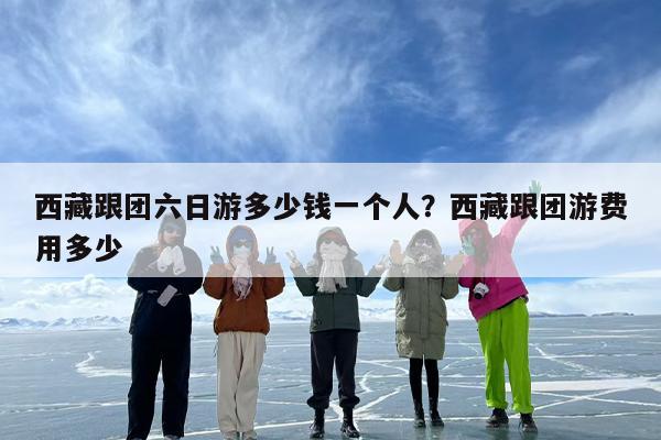 西藏跟团六日游多少钱一个人？西藏跟团游费用多少
