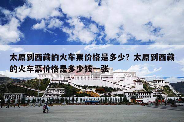 太原到西藏的火车票价格是多少？太原到西藏的火车票价格是多少钱一张