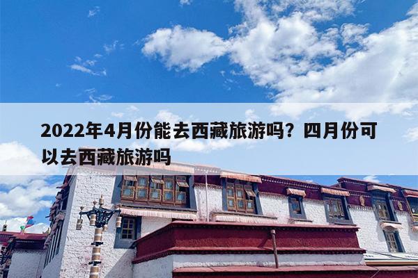 2022年4月份能去西藏旅游吗？四月份可以去西藏旅游吗