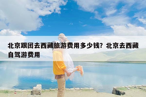 北京跟团去西藏旅游费用多少钱？北京去西藏自驾游费用