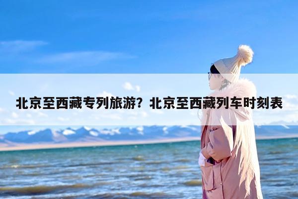 北京至西藏专列旅游？北京至西藏列车时刻表