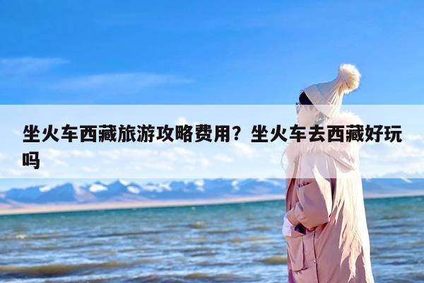 坐火车西藏旅游攻略费用？坐火车去西藏好玩吗