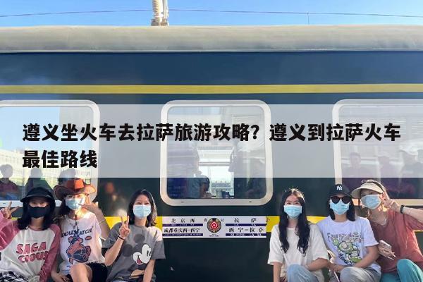 遵义坐火车去拉萨旅游攻略？遵义到拉萨火车最佳路线