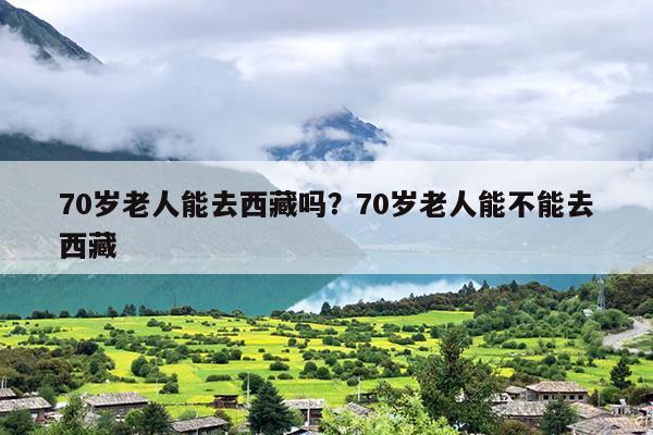 70岁老人能去西藏吗？70岁老人能不能去西藏
