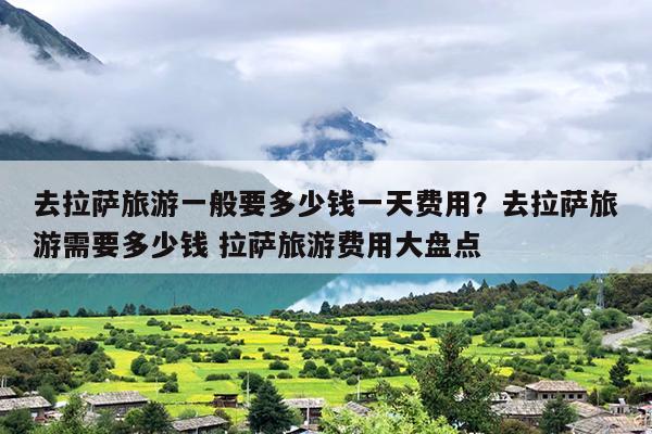 去拉萨旅游一般要多少钱一天费用？去拉萨旅游需要多少钱 拉萨旅游费用大盘点