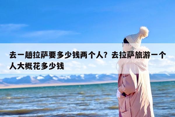 去一趟拉萨要多少钱两个人？去拉萨旅游一个人大概花多少钱