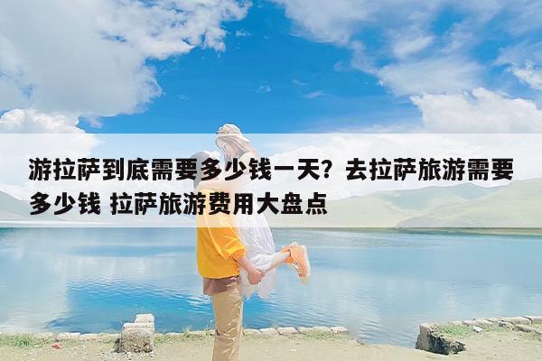 游拉萨到底需要多少钱一天？去拉萨旅游需要多少钱 拉萨旅游费用大盘点